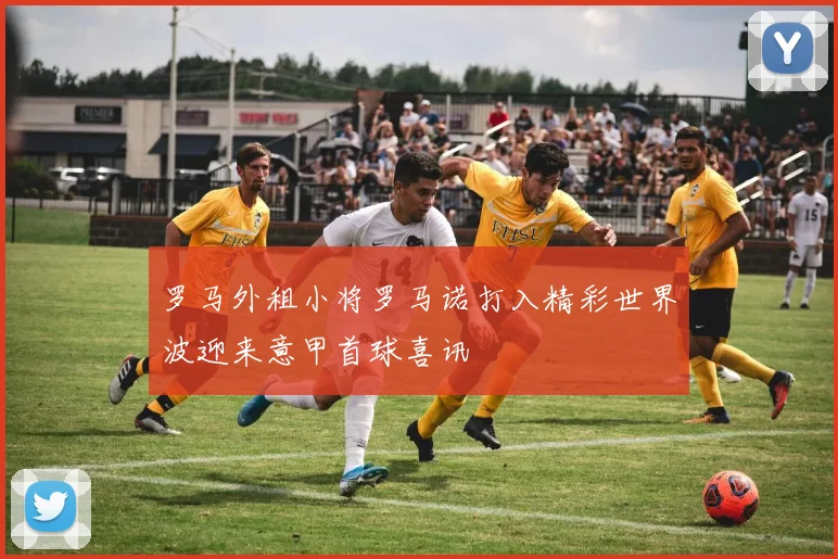 罗马外租小将罗马诺打入精彩世界波迎来意甲首球喜讯