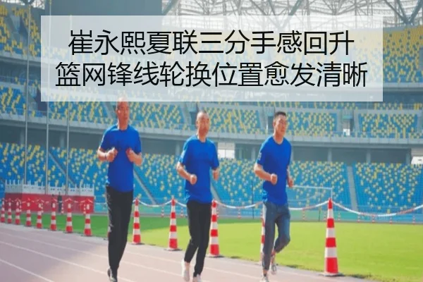 崔永熙夏联三分手感回升 篮网锋线轮换位置愈发清晰