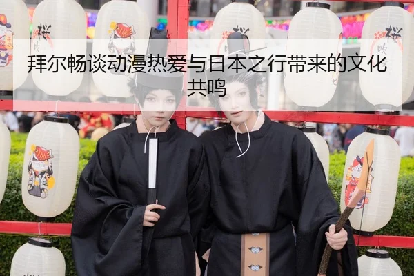 拜尔畅谈动漫热爱与日本之行带来的文化共鸣