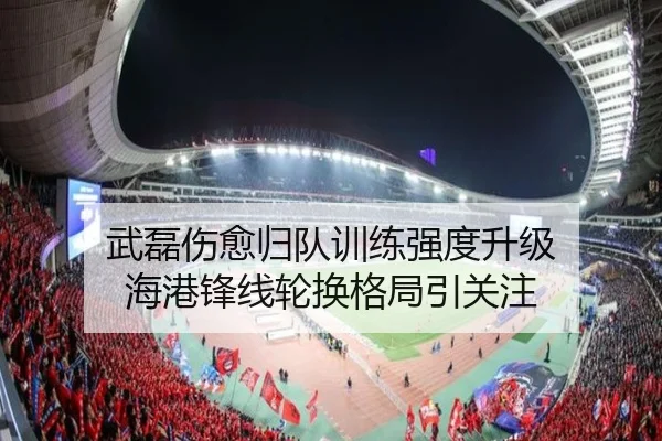 武磊伤愈归队训练强度升级 海港锋线轮换格局引关注